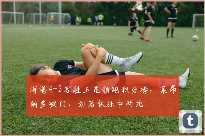 海港4-2客胜玉昆领跑积分榜，莱昂纳多破门，刘若钒独中两元